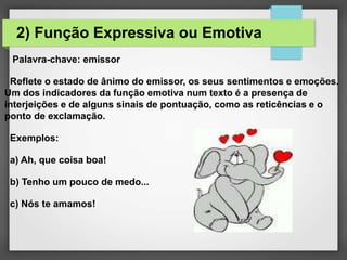 Palavra-chave: emissor
Reflete o estado de ânimo do emissor, os seus sentimentos e emoções.
Um dos indicadores da função emotiva num texto é a presença de
interjeições e de alguns sinais de pontuação, como as reticências e o
ponto de exclamação.
Exemplos:
a) Ah, que coisa boa!
b) Tenho um pouco de medo...
c) Nós te amamos!
2) Função Expressiva ou Emotiva
 