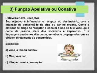 Palavra-chave: receptor
Seu objetivo é influenciar o receptor ou destinatário, com a
intenção de convencê-lo de algo ou dar-lhe ordens. Como o
emissor se dirige ao receptor, é comum o uso de tu e você, ou o
nome da pessoa, além dos vocativos e imperativo. É a
linguagem usada nos discursos, sermões e propagandas que se
dirigem diretamente ao consumidor.
Exemplos:
a) Você já tomou banho?
b) Mãe, vem cá!
c) Não perca esta promoção!
3) Função Apelativa ou Conativa
 
