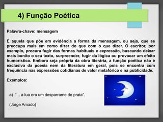 Palavra-chave: mensagem
É aquela que põe em evidência a forma da mensagem, ou seja, que se
preocupa mais em como dizer do que com o que dizer. O escritor, por
exemplo, procura fugir das formas habituais e expressão, buscando deixar
mais bonito o seu texto, surpreender, fugir da lógica ou provocar um efeito
humorístico. Embora seja própria da obra literária, a função poética não é
exclusiva da poesia nem da literatura em geral, pois se encontra com
frequência nas expressões cotidianas de valor metafórico e na publicidade.
Exemplos:
a) “... a lua era um desparrame de prata”.
(Jorge Amado)
4) Função Poética
 