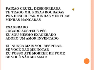 PAIXÃO CRUEL, DESENFREADA
TE TRAGO MIL ROSAS ROUBADAS
PRA DESCULPAR MINHAS MENTIRAS
MINHAS MANCADAS
EXAGERADO
JOGADO AOS TEUS PÉS
EU SOU MESMO EXAGERADO
ADORO UM AMOR INVENTADO
EU NUNCA MAIS VOU RESPIRAR
SE VOCÊ NÃO ME NOTAR
EU POSSO ATÉ MORRER DE FOME
SE VOCÊ NÃO ME AMAR
 