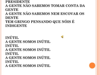 PRESIDENTE
A GENTE NÃO SABEMOS TOMAR CONTA DA
GENTE
A GENTE NÃO SABEMOS NEM ESCOVAR OS
DENTE
TEM GRINGO PENSANDO QUE NÓIS É
INDIGENTE
INÚTIL
A GENTE SOMOS INÚTIL
INÚTIL
A GENTE SOMOS INÚTIL
INÚTIL
A GENTE SOMOS INÚTIL
INÚTIL
A GENTE SOMOS INÚTIL
 