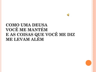 COMO UMA DEUSA
VOCÊ ME MANTÉM
E AS COISAS QUE VOCÊ ME DIZ
ME LEVAM ALÉM
 