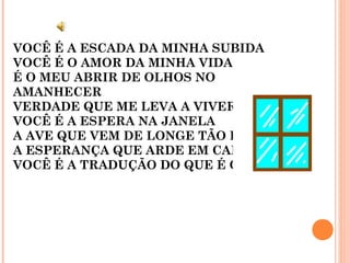 VOCÊ É A ESCADA DA MINHA SUBIDA
VOCÊ É O AMOR DA MINHA VIDA
É O MEU ABRIR DE OLHOS NO
AMANHECER
VERDADE QUE ME LEVA A VIVER
VOCÊ É A ESPERA NA JANELA
A AVE QUE VEM DE LONGE TÃO BELA
A ESPERANÇA QUE ARDE EM CALOR
VOCÊ É A TRADUÇÃO DO QUE É O AMOR
 
