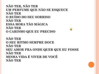 NÃO TER, NÃO TER
UM PERFUME QUE NÃO SE ESQUECE
NÃO TER
O RUÍDO DO SEU SORRISO
NÃO TER
ESSA HORA TÃO MÁGICA
NÃO TER
O CARINHO QUE EU PRECISO 
NÃO TER 
O SEU RITMO SEMPRE DOCE
NÃO TER
SEU AMOR PRA ONDE QUER QUE EU FOSSE
NÃO TER
MINHA VIDA É VIVER DE VOCÊ
NÃO TER
 