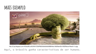 mais exemplo
Aqui, o brócolis ganha características de ser humano.
http://2.bp.blogspot.com/-KOluzBCuvI0/URmY2X4PM2I/AAAAAAAAB8I/4es1vMcNwmE/s1600/Never-Reach-1-o.jpg
 