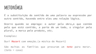 metonímia
É a substituição do sentido de uma palavra ou expressão por
outro sentido, havendo entre eles uma relação lógica.
Ocorre quando se emprega: o autor pela obra,o que contém
pelo que está contido, a parte de um todo, o singular pelo
plural, a marca pelo produto, etc.
Exemplos:
Ouvi Mozart com emoção.(a música de Mozart)
São muitas as famílias que procuram um teto para morar.
(teto = casa)
 