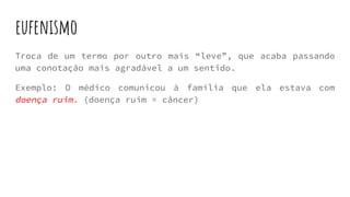 eufenismo
Troca de um termo por outro mais “leve”, que acaba passando
uma conotação mais agradável a um sentido.
Exemplo: O médico comunicou à família que ela estava com
doença ruim. (doença ruim = câncer)
 