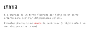 catacrese
É o emprego de um termo figurado por falta de um termo
próprio para designar determinadas coisas.
Exemplo: Sentou-se no braço da poltrona. (o objeto não é um
ser vivo para ter braço)
 