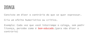 ironia
Consiste em dizer o contrário do que se quer expressar.
Cria um efeito humorístico ou crítico.
Exemplo: Cada vez que você interrompe o colega, sem pedir
licença, percebo como é bem-educado.(para não dizer o
contrário)
 