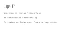 o que é?
Aparecem em textos literários;
Na comunicação cotidiana e;
Em textos variados como força de expressão.
 