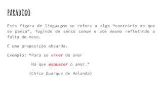 paradoxo
Esta figura de linguagem se refere a algo “contrário ao que
se pensa”, fugindo do senso comum e até mesmo refletindo a
falta de nexo.
É uma proposição absurda.
Exemplo: “Para se viver do amor
Há que esquecer o amor.”
(Chico Buarque de Holanda)
 