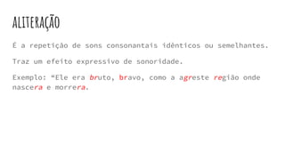 aliteração
É a repetição de sons consonantais idênticos ou semelhantes.
Traz um efeito expressivo de sonoridade.
Exemplo: “Ele era bruto, bravo, como a agreste região onde
nascera e morrera.
 