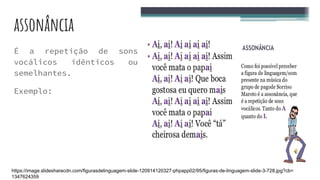 assonância
É a repetição de sons
vocálicos idênticos ou
semelhantes.
Exemplo:
https://image.slidesharecdn.com/figurasdelinguagem-slide-120914120327-phpapp02/95/figuras-de-linguagem-slide-3-728.jpg?cb=
1347624359
 