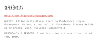 referências
http://www.figuradelinguagem.com/
GUEDES, Lilian Kelly Alves. Livro do Professor: Língua
Portuguesa. 8º ano, 4. ed. vol. 4. Fortaleza: Sistema Ari de
Sá de Ensino, 2017. (Coleção Fundamental).
PASCHOALIN & SPADOTO. Gramática: teoria e exercícios. 1ª ed.
FTD, 1989.
 