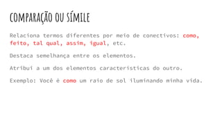 comparação ou símile
Relaciona termos diferentes por meio de conectivos: como,
feito, tal qual, assim, igual, etc.
Destaca semelhança entre os elementos.
Atribui a um dos elementos características do outro.
Exemplo: Você é como um raio de sol iluminando minha vida.
 