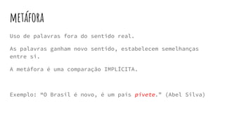 metáfora
Uso de palavras fora do sentido real.
As palavras ganham novo sentido, estabelecem semelhanças
entre si.
A metáfora é uma comparação IMPLÍCITA.
Exemplo: “O Brasil é novo, é um país pivete.” (Abel Silva)
 