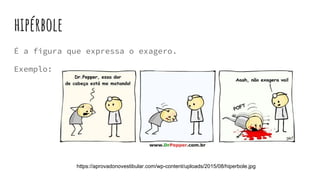 hipérbole
É a figura que expressa o exagero.
Exemplo:
https://aprovadonovestibular.com/wp-content/uploads/2015/08/hiperbole.jpg
 