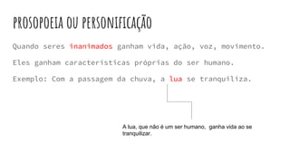 prosopoeia ou personificação
Quando seres inanimados ganham vida, ação, voz, movimento.
Eles ganham características próprias do ser humano.
Exemplo: Com a passagem da chuva, a lua se tranquiliza.
A lua, que não é um ser humano, ganha vida ao se
tranquilizar.
 