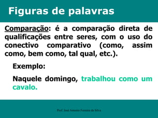 Figuras de palavras
Comparação: é a comparação direta de
qualificações entre seres, com o uso do
conectivo comparativo (como, assim
como, bem como, tal qual, etc.).
Exemplo:
Naquele domingo, trabalhou como um
cavalo.
Prof. José Antonio Ferreira da Silva
 