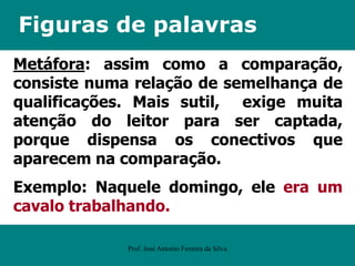Figuras de palavras
Metáfora: assim como a comparação,
consiste numa relação de semelhança de
qualificações. Mais sutil, exige muita
atenção do leitor para ser captada,
porque dispensa os conectivos que
aparecem na comparação.
Exemplo: Naquele domingo, ele era um
cavalo trabalhando.
Prof. José Antonio Ferreira da Silva
 
