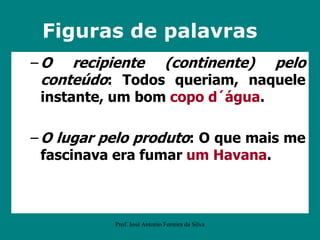 – O recipiente (continente) pelo
conteúdo: Todos queriam, naquele
instante, um bom copo d´água.
– O lugar pelo produto: O que mais me
fascinava era fumar um Havana.
Figuras de palavras
Prof. José Antonio Ferreira da Silva
 