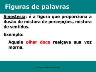 Figuras de palavras
Sinestesia: é a figura que proporciona a
ilusão de mistura de percepções, mistura
de sentidos.
Exemplo:
Aquele olhar doce realçava sua voz
morna.
Prof. José Antonio Ferreira da Silva
 