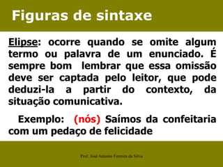 Figuras de sintaxe
Elipse: ocorre quando se omite algum
termo ou palavra de um enunciado. É
sempre bom lembrar que essa omissão
deve ser captada pelo leitor, que pode
deduzi-la a partir do contexto, da
situação comunicativa.
Exemplo: (nós) Saímos da confeitaria
com um pedaço de felicidade
Prof. José Antonio Ferreira da Silva
 