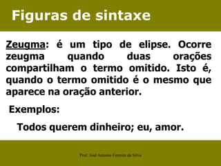 Figuras de sintaxe
Zeugma: é um tipo de elipse. Ocorre
zeugma quando duas orações
compartilham o termo omitido. Isto é,
quando o termo omitido é o mesmo que
aparece na oração anterior.
Exemplos:
Todos querem dinheiro; eu, amor.
Prof. José Antonio Ferreira da Silva
 