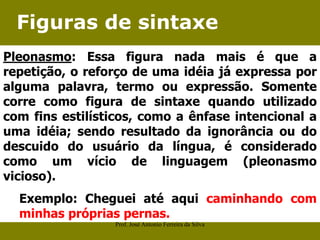 Figuras de sintaxe
Pleonasmo: Essa figura nada mais é que a
repetição, o reforço de uma idéia já expressa por
alguma palavra, termo ou expressão. Somente
corre como figura de sintaxe quando utilizado
com fins estilísticos, como a ênfase intencional a
uma idéia; sendo resultado da ignorância ou do
descuido do usuário da língua, é considerado
como um vício de linguagem (pleonasmo
vicioso).
Exemplo: Cheguei até aqui caminhando com
minhas próprias pernas.
Prof. José Antonio Ferreira da Silva
 