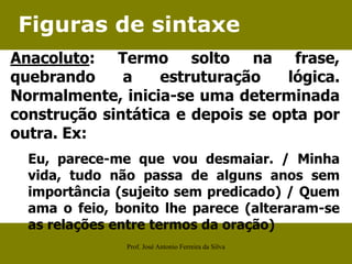 Figuras de sintaxe
Anacoluto: Termo solto na frase,
quebrando a estruturação lógica.
Normalmente, inicia-se uma determinada
construção sintática e depois se opta por
outra. Ex:
Eu, parece-me que vou desmaiar. / Minha
vida, tudo não passa de alguns anos sem
importância (sujeito sem predicado) / Quem
ama o feio, bonito lhe parece (alteraram-se
as relações entre termos da oração)
Prof. José Antonio Ferreira da Silva
 