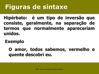 Figuras de sintaxe
Hipérbato: é um tipo de inversão que
consiste, geralmente, na separação de
termos que normalmente apareceriam
unidos.
Exemplo
O amor, todos sabemos, vermelho e
quente descobri eu.
Prof. José Antonio Ferreira da Silva
 