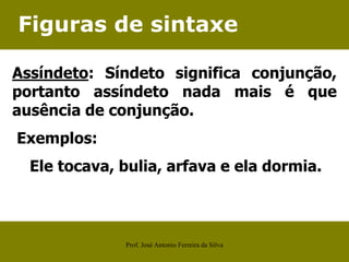 Figuras de sintaxe
Assíndeto: Síndeto significa conjunção,
portanto assíndeto nada mais é que
ausência de conjunção.
Exemplos:
Ele tocava, bulia, arfava e ela dormia.
Prof. José Antonio Ferreira da Silva
 