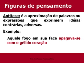 Figuras de pensamento
Antítese: é a aproximação de palavras ou
expressões que exprimem idéias
contrárias, adversas.
Exemplo:
Aquele fogo em sua face apagava-se
com o gélido coração
Prof. José Antonio Ferreira da Silva
 