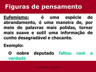 Figuras de pensamento
Eufemismo: é uma espécie de
abrandamento, é uma maneira de, por
meio de palavras mais polidas, tornar
mais suave e sutil uma informação de
cunho desagradável e chocante.
Exemplo:
O nobre deputado faltou com a
verdade
Prof. José Antonio Ferreira da Silva
 