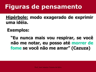 Figuras de pensamento
Hipérbole: modo exagerado de exprimir
uma idéia.
Exemplos:
“Eu nunca mais vou respirar, se você
não me notar, eu posso até morrer de
fome se você não me amar” (Cazuza)
Prof. José Antonio Ferreira da Silva
 