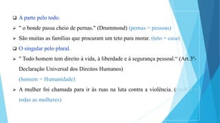  A parte pelo todo.
 " o bonde passa cheio de pernas." (Drummond) (pernas = pessoas)
 São muitas as famílias que procuram um teto para morar. (teto = casa)
 O singular pelo plural.
 " Todo homem tem direito à vida, à liberdade e à segurança pessoal.“ (Art.3º-
Declaração Universal dos Direitos Humanos)
(homem = Humanidade)
 A mulher foi chamada para ir às ruas na luta contra a violência. (mulher =
todas as mulheres)
 