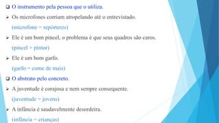 O instrumento pela pessoa que o utiliza.
 Os microfones corriam atropelando até o entrevistado.
(microfone = repórteres)
 Ele é um bom pincel, o problema é que seus quadros são caros.
(pincel = pintor)
 Ele é um bom garfo.
(garfo = come de mais)
 O abstrato pelo concreto.
 A juventude é corajosa e nem sempre consequente.
(juventude = jovens)
 A infância é saudavelmente desordeira.
(infância = crianças)
 