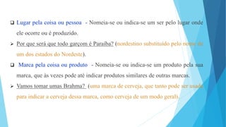  Lugar pela coisa ou pessoa - Nomeia-se ou indica-se um ser pelo lugar onde
ele ocorre ou é produzido.
 Por que será que todo garçom é Paraíba? (nordestino substituído pelo nome de
um dos estados do Nordeste).
 Marca pela coisa ou produto - Nomeia-se ou indica-se um produto pela sua
marca, que às vezes pode até indicar produtos similares de outras marcas.
 Vamos tomar umas Brahma? (uma marca de cerveja, que tanto pode ser usada
para indicar a cerveja dessa marca, como cerveja de um modo geral).
 