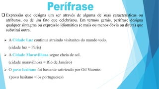 Expressão que designa um ser através de alguma de suas características ou
atributos, ou de um fato que celebrizou. Em termos gerais, perífrase designa
qualquer sintagma ou expressão idiomática (e mais ou menos óbvia ou direta) que
substitui outra.
 A Cidade Luz continua atraindo visitantes do mundo todo.
(cidade luz = Paris)
 A Cidade Maravilhosa segue cheia de sol.
(cidade maravilhosa = Rio de Janeiro)
 O povo lusitano foi bastante satirizado por Gil Vicente.
(povo lusitano = os portugueses)
 