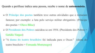 Quando a perífrase indica uma pessoa, recebe o nome de antonomásia.
 O Príncipe dos poetas também teve outras atividades que o tornaram
famoso; por exemplo: a luta pelo serviço militar obrigatório. (Príncipe
dos poetas = Olavo Bilac)
 O Presidente dos Pobres suicidou-se em 1954. (Presidente dos Pobres =
Getúlio Vargas)
 "A dama do teatro brasileiro foi indicada para o Oscar." (dama do
teatro brasileiro = Fernanda Montenegro)
 