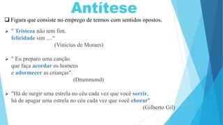  Figura que consiste no emprego de termos com sentidos opostos.
 " Tristeza não tem fim.
felicidade sim ....“
(Vinícius de Moraes)
 " Eu preparo uma canção
que faça acordar os homens
e adormecer as crianças".
(Drummond)
 "Há de surgir uma estrela no céu cada vez que você sorrir,
há de apagar uma estrela no céu cada vez que você chorar"
(Gilberto Gil)
 