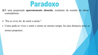  É uma proposição aparentemente absurda, resultante da reunião de ideias
contraditórias.
 "Pra se viver, há de sentir a morte."
 Como pode-se viver e sentir a morte ao mesmo tempo, há uma distancia entre os
termos propostos.
 