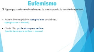  Figura que consiste no abrandamento de uma expressão de sentido desagradável.
 Aqueles homens públicos apropriam-se do dinheiro.
(apropriar-se = roubar)
 Cássia Eller partiu dessa para melhor.
(partiu dessa para melhor = morrer)
 