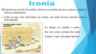  Consiste na inversão de sentido: afirma-se o contrário do que se pensa, visando à
sátira ou ridicularizar
 Cada vez que você interrompe seu colega, sem pedir licença, percebo como é
bem-educado.
Na charge, na verdade, o pobre
fica sem comer, porque não pode
comprar. Logo, nem paga imposto.
 