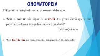  Consiste na imitação do som ou da voz natural dos seres.
 "Sem o coaxar dos sapos ou o cricri dos grilos como que é que
poderíamos dormir tranquilos a nossa eternidade?"
(Mário Quintana
 "No Tic Tic Tac do meu coração, renascerá..." (Timbalada)
 