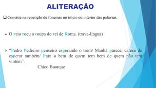  Consiste na repetição de fonemas no início ou interior das palavras.
 O rato roeu a roupa do rei de Roma. (trava-língua)
 “Pedro Pedreiro penseiro esperando o trem/ Manhã parece, carece de
esperar também/ Para o bem de quem tem bem de quem não tem
vintém”.
Chico Buarque
 