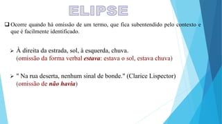  À direita da estrada, sol, à esquerda, chuva.
(omissão da forma verbal estava: estava o sol, estava chuva)
 " Na rua deserta, nenhum sinal de bonde." (Clarice Lispector)
(omissão de não havia)
 Ocorre quando há omissão de um termo, que fica subentendido pelo contexto e
que é facilmente identificado.
 