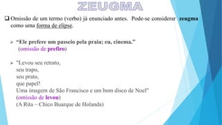  Omissão de um termo (verbo) já enunciado antes. Pode-se considerar zeugma
como uma forma de elipse.
 “Ele prefere um passeio pela praia; eu, cinema.”
(omissão de prefiro)
 "Levou seu retrato,
seu trapo,
seu prato,
que papel!
Uma imagem de São Francisco e um bom disco de Noel"
(omissão de levou)
(A Rita – Chico Buarque de Holanda)
 
