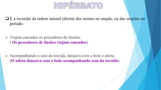  É a inversão da ordem natural (direta) dos termos na oração, ou das orações no
período.
 Viajam cansados os pescadores de ilusões.
( Os pescadores de ilusões viajam cansados)
 Acompanhando o som da torcida, dançava com a bola o atleta.
(O atleta dançava com a bola acompanhando som da torcida)
 