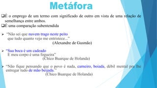 É o emprego de um termo com significado de outro em vista de uma relação de
semelhança entre ambos.
É uma comparação subentendida
 “Não sei que nuvem trago neste peito
que tudo quanto vejo me entristece...”
(Alexandre de Gusmão)
 “Sua boca é um cadeado
E meu corpo é uma fogueira”
(Chico Buarque de Holanda)
 “Não fique pensando que o povo é nada, carneiro, boiada, débil mental pra lhe
entregar tudo de mão beijada.’’
(Chico Buarque de Holanda)
 